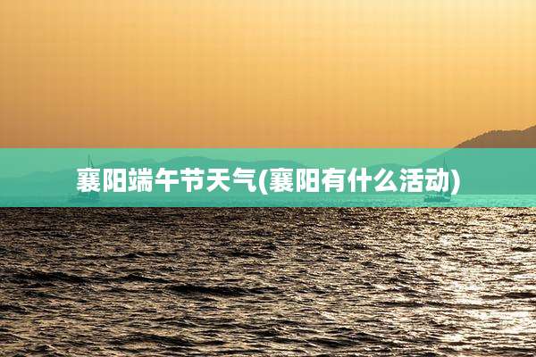 襄阳端午节天气(襄阳有什么活动)