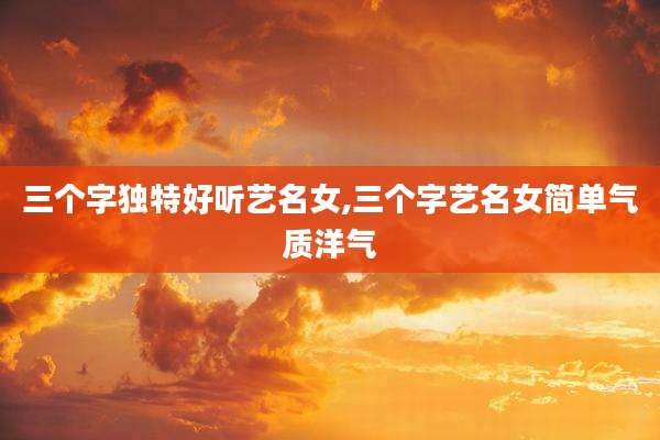 三个字独特好听艺名女,三个字艺名女简单气质洋气