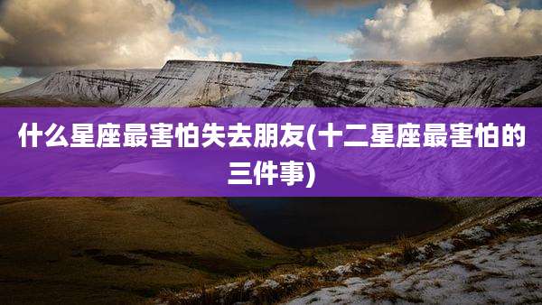 什么星座最害怕失去朋友(十二星座最害怕的三件事)