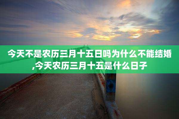 今天不是农历三月十五日吗为什么不能结婚,今天农历三月十五是什么日子