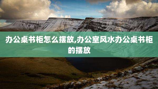 办公桌书柜怎么摆放,办公室风水办公桌书柜的摆放