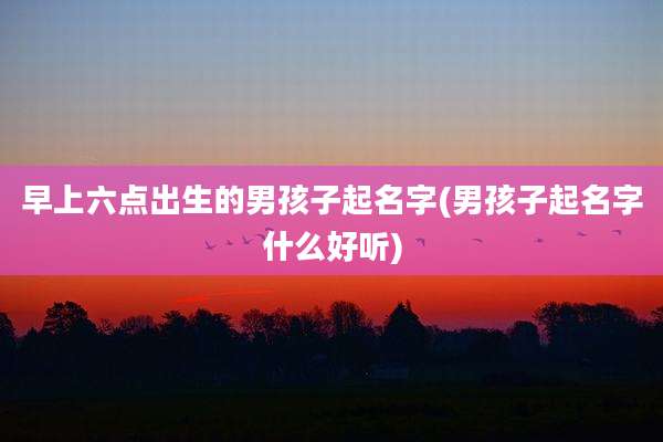 早上六点出生的男孩子起名字(男孩子起名字什么好听)
