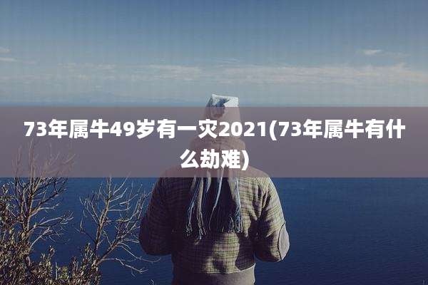 73年属牛49岁有一灾2021(73年属牛有什么劫难)