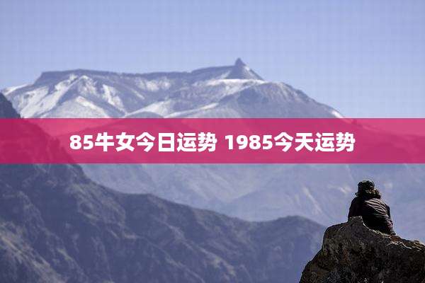 85牛女今日运势 1985今天运势