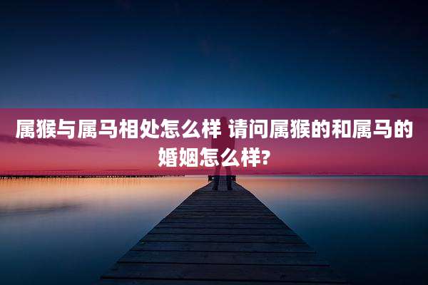 属猴与属马相处怎么样 请问属猴的和属马的婚姻怎么样?