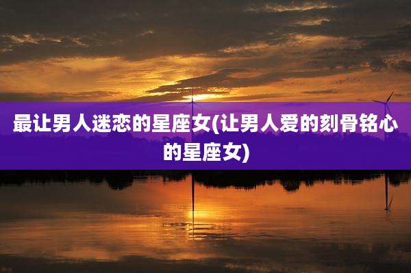 最让男人迷恋的星座女(让男人爱的刻骨铭心的星座女)