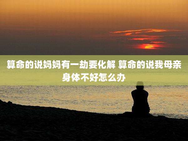 算命的说妈妈有一劫要化解 算命的说我母亲身体不好怎么办