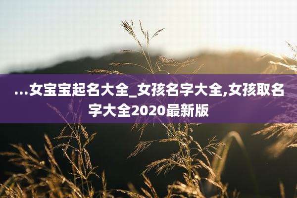 ...女宝宝起名大全_女孩名字大全,女孩取名字大全2020最新版