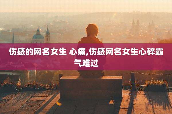 伤感的网名女生 心痛,伤感网名女生心碎霸气难过