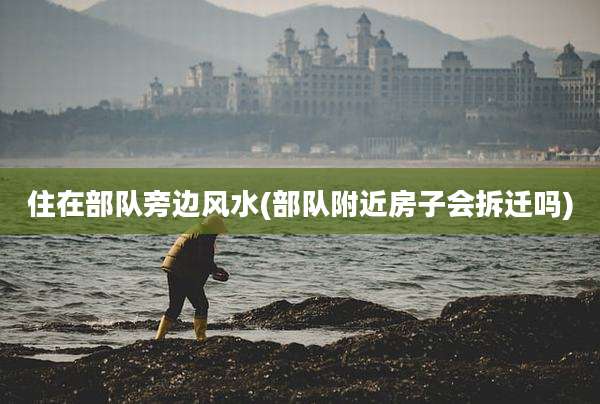 住在部队旁边风水(部队附近房子会拆迁吗)