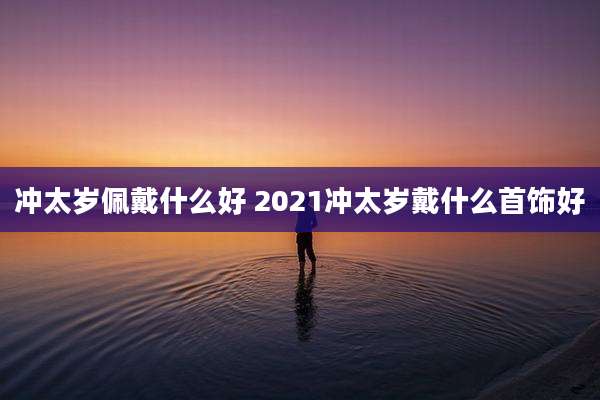 冲太岁佩戴什么好 2021冲太岁戴什么首饰好