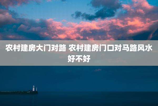 农村建房大门对路 农村建房门口对马路风水好不好