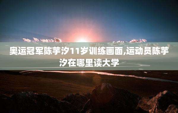 奥运冠军陈芋汐11岁训练画面,运动员陈芋汐在哪里读大学