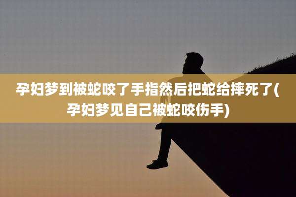 孕妇梦到被蛇咬了手指然后把蛇给摔死了(孕妇梦见自己被蛇咬伤手)