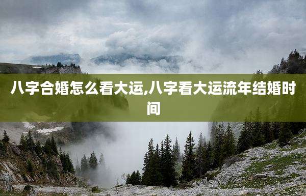 八字合婚怎么看大运,八字看大运流年结婚时间