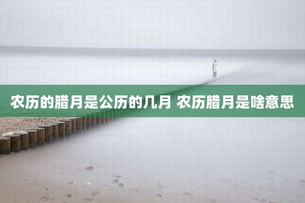 农历的腊月是公历的几月 农历腊月是啥意思