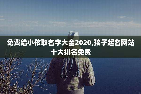 免费给小孩取名字大全2020,孩子起名网站十大排名免费