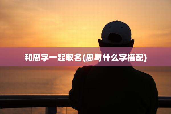 和思字一起取名(思与什么字搭配)
