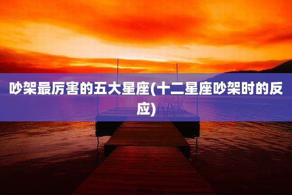 吵架最厉害的五大星座(十二星座吵架时的反应)