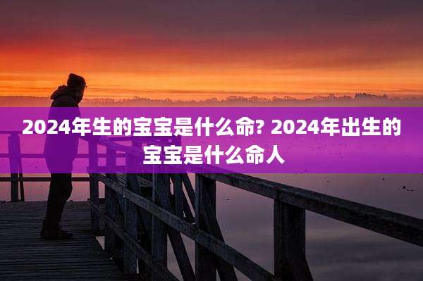 2024年生的宝宝是什么命? 2024年出生的 宝宝是什么命人