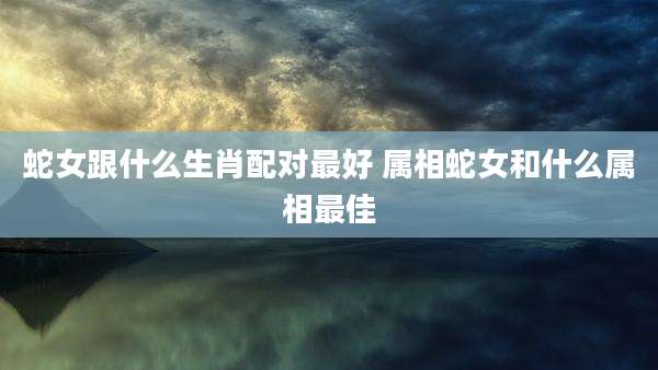 蛇女跟什么生肖配对最好 属相蛇女和什么属相最佳