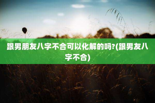 跟男朋友八字不合可以化解的吗?(跟男友八字不合)
