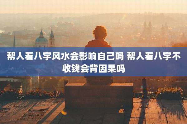 帮人看八字风水会影响自己吗 帮人看八字不收钱会背因果吗