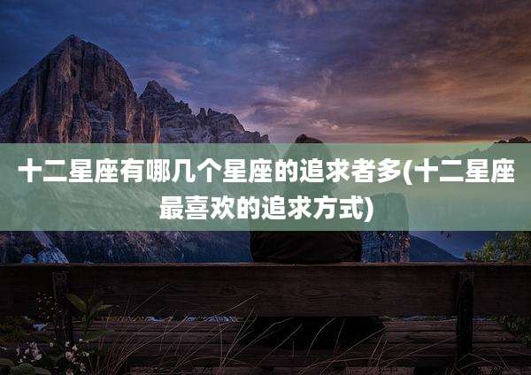 十二星座有哪几个星座的追求者多(十二星座最喜欢的追求方式)
