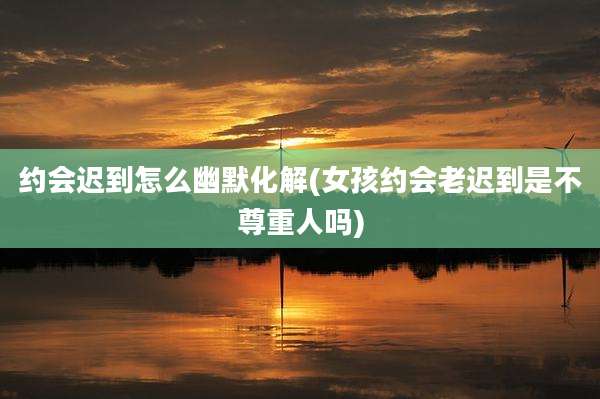 约会迟到怎么幽默化解(女孩约会老迟到是不尊重人吗)
