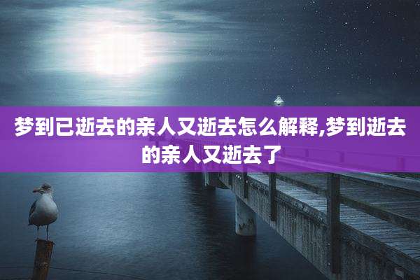 梦到已逝去的亲人又逝去怎么解释,梦到逝去的亲人又逝去了