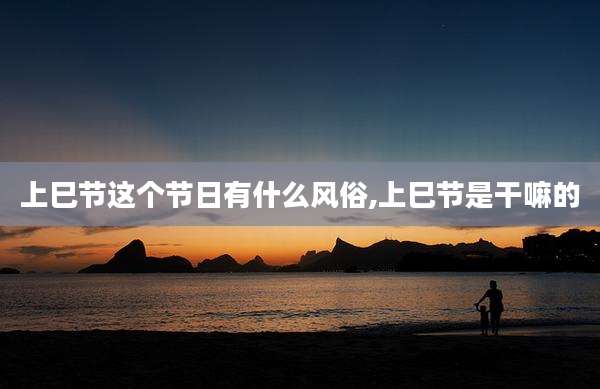 上巳节这个节日有什么风俗,上巳节是干嘛的