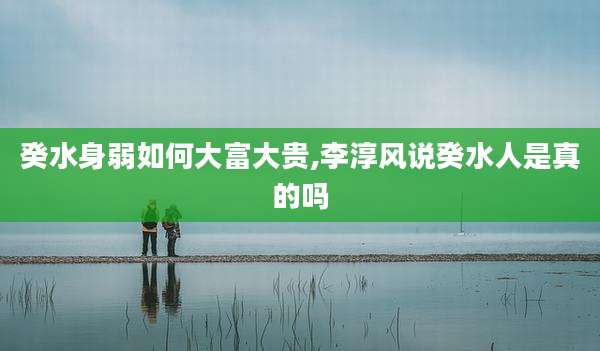 癸水身弱如何大富大贵,李淳风说癸水人是真的吗