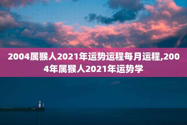 2004属猴人2021年运势运程每月运程,2004年属猴人2021年运势学