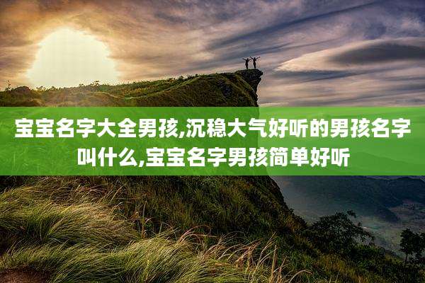 宝宝名字大全男孩,沉稳大气好听的男孩名字叫什么,宝宝名字男孩简单好听