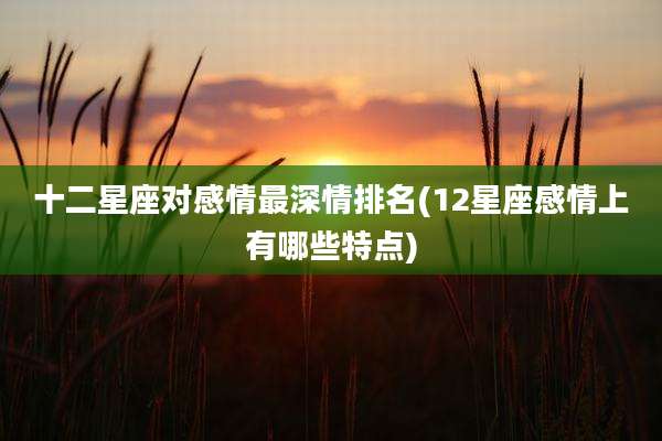 十二星座对感情最深情排名(12星座感情上有哪些特点)