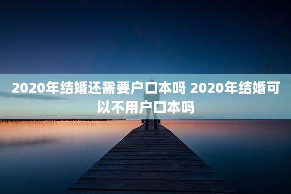 2020年结婚还需要户口本吗 2020年结婚可以不用户口本吗