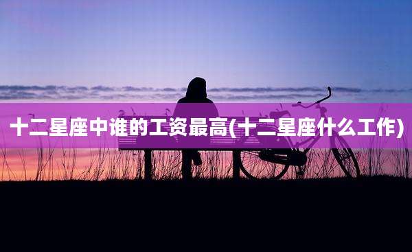 十二星座中谁的工资最高(十二星座什么工作)