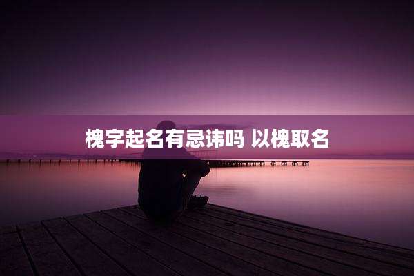 槐字起名有忌讳吗 以槐取名