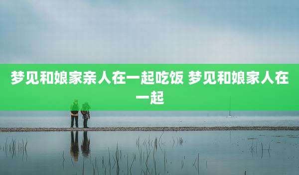 梦见和娘家亲人在一起吃饭 梦见和娘家人在一起