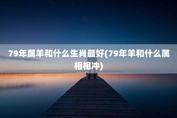 79年属羊和什么生肖最好(79年羊和什么属相相冲)