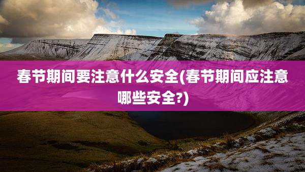 春节期间要注意什么安全(春节期间应注意哪些安全?)