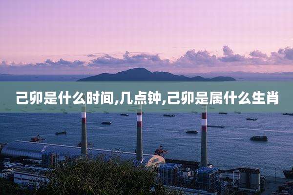 己卯是什么时间,几点钟,己卯是属什么生肖