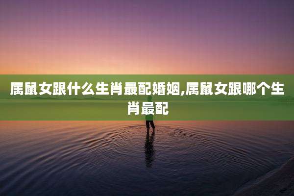 属鼠女跟什么生肖最配婚姻,属鼠女跟哪个生肖最配