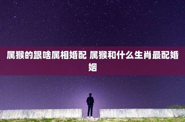 属猴的跟啥属相婚配 属猴和什么生肖最配婚姻