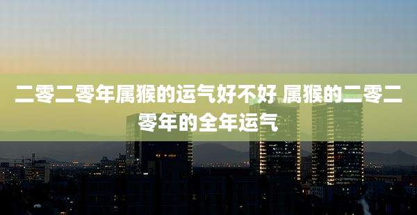 二零二零年属猴的运气好不好 属猴的二零二零年的全年运气