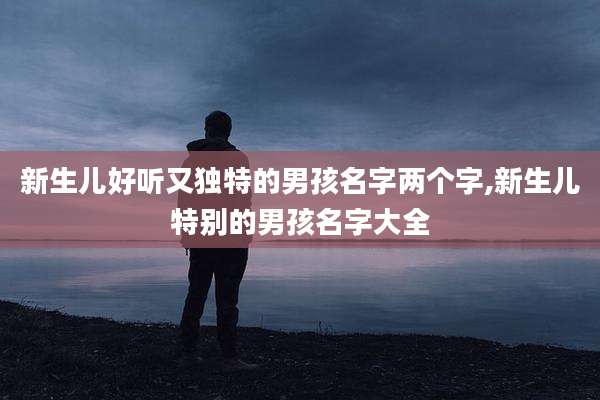 新生儿好听又独特的男孩名字两个字,新生儿特别的男孩名字大全
