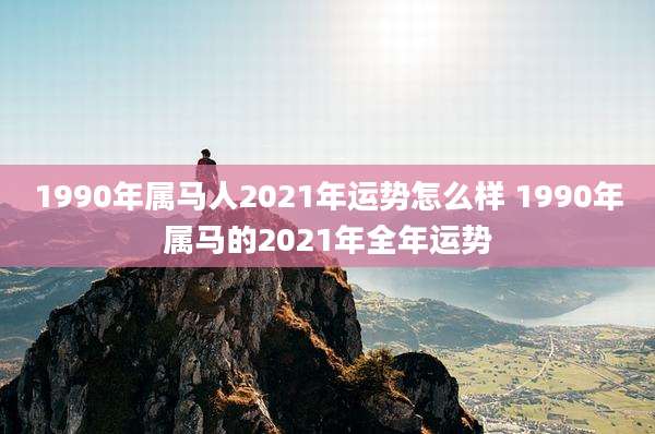 1990年属马人2021年运势怎么样 1990年属马的2021年全年运势