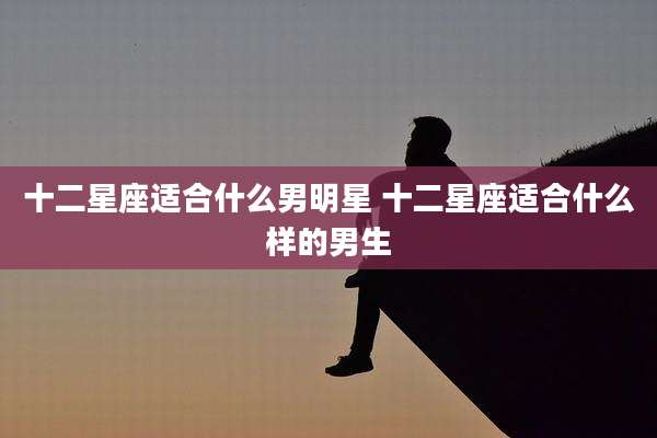 十二星座适合什么男明星 十二星座适合什么样的男生