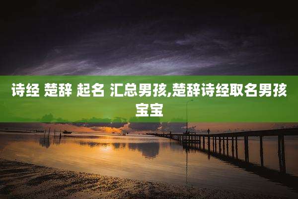 诗经 楚辞 起名 汇总男孩,楚辞诗经取名男孩宝宝