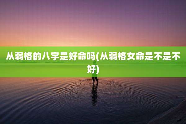 从弱格的八字是好命吗(从弱格女命是不是不好)
